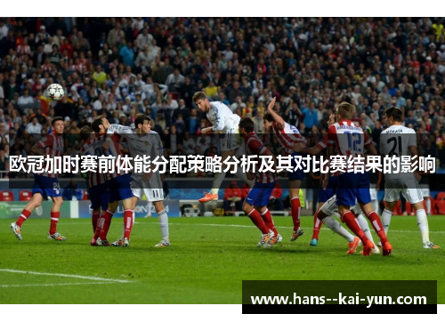 欧冠加时赛前体能分配策略分析及其对比赛结果的影响