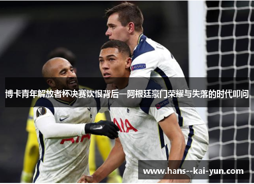 博卡青年解放者杯决赛饮恨背后一阿根廷豪门荣耀与失落的时代叩问