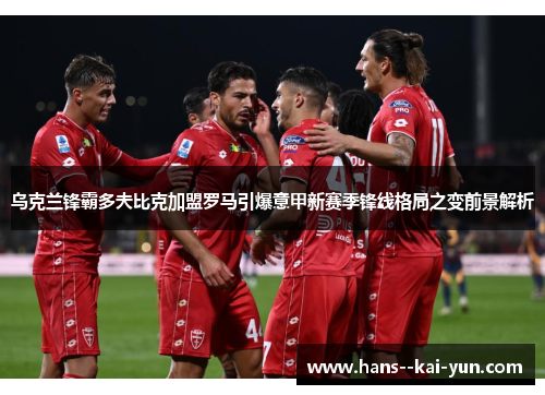 乌克兰锋霸多夫比克加盟罗马引爆意甲新赛季锋线格局之变前景解析